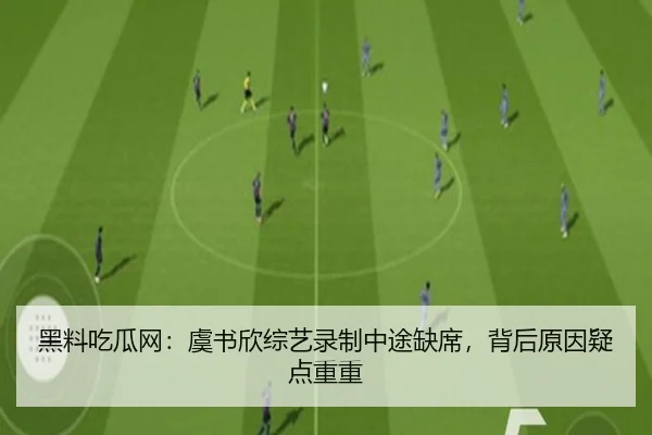 黑料吃瓜网：虞书欣综艺录制中途缺席，背后原因疑点重重
