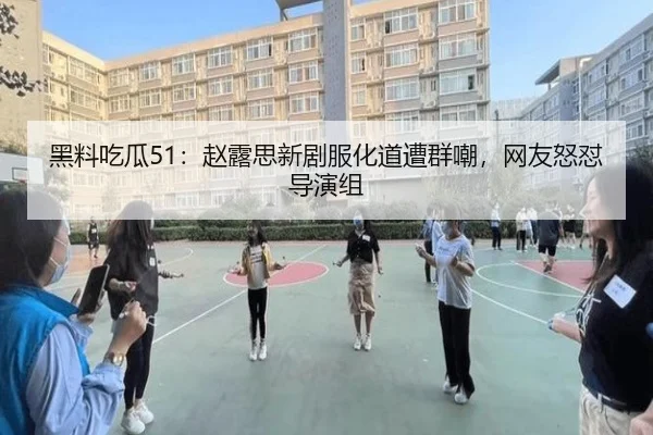 黑料吃瓜51：赵露思新剧服化道遭群嘲，网友怒怼导演组